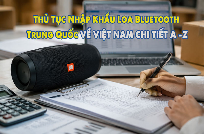 Thủ Tục Nhập Khẩu Loa Bluetooth Trung Quốc về Việt Nam 2026