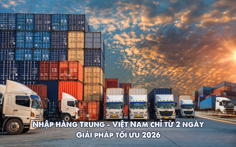 Nhập hàng Trung Quốc - Việt Nam chỉ từ 2 ngày - Giải pháp tối ưu 2026